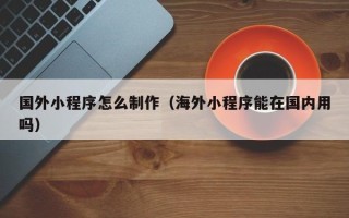 华容国外小程序怎么制作（海外小程序能在国内用吗）